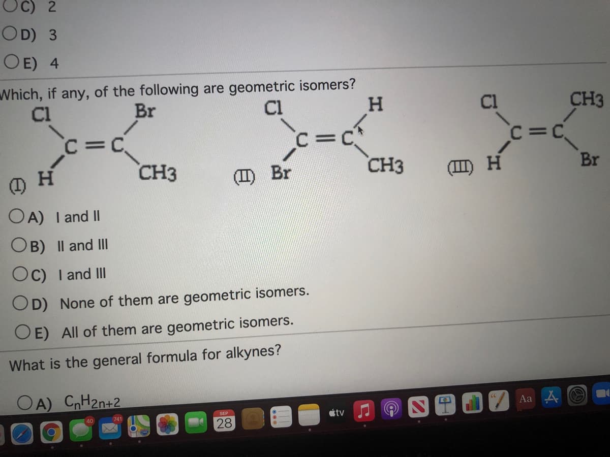 OC) 2
OD) 3
OE) 4
Which, if any, of the following are geometric isomers?
Br
Cl
Cl
H.
CH3
C=C
C=C*
CH3
C=C
%3D
CH3
(II) Br
(II) H
Br
OA) I and II
OB) Il and III
Oc) I and II
OD) None of them are geometric isomers.
O E) All of them are geometric isomers.
What is the general formula for alkynes?
OA) CnH2n+2
Aa A
SEP
741
tv
28
