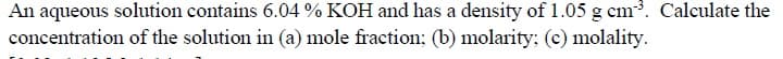 An aqueous solution contains 6.04 % KOH and has a density of 1.05 g cm. Calculate the
concentration of the solution in (a) mole fraction; (b) molarity: (c) molality.
