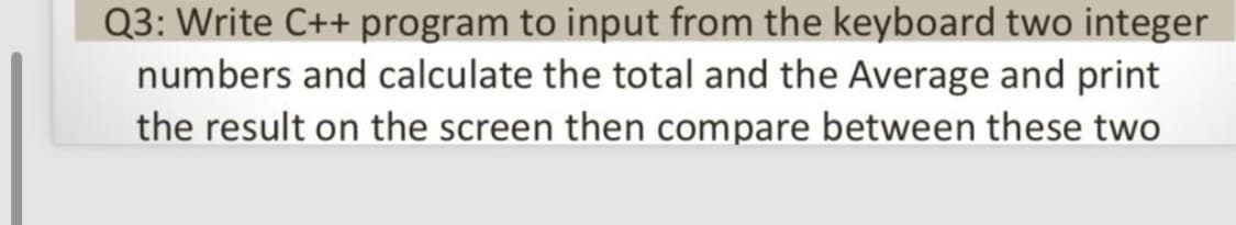 Q3: Write C++ program to input from the keyboard two integer
numbers and calculate the total and the Average and print
the result on the screen then compare between these two