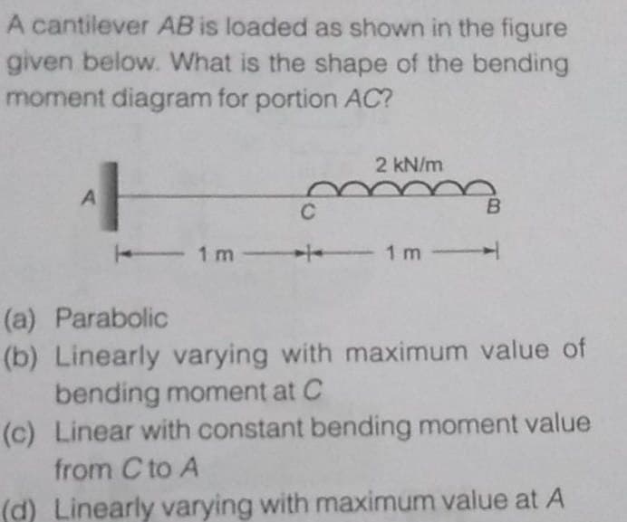 A cantilever AB is loaded as shown in the figure
given below. What is the shape of the bending
moment diagram for portion AC?
2 kN/m
A
C
1m- 1 m
(a) Parabolic
(b) Linearly varying with maximum value of
bending moment at C
(c) Linear with constant bending moment value
from C to A
(d) Linearly varying with maximum value at A
