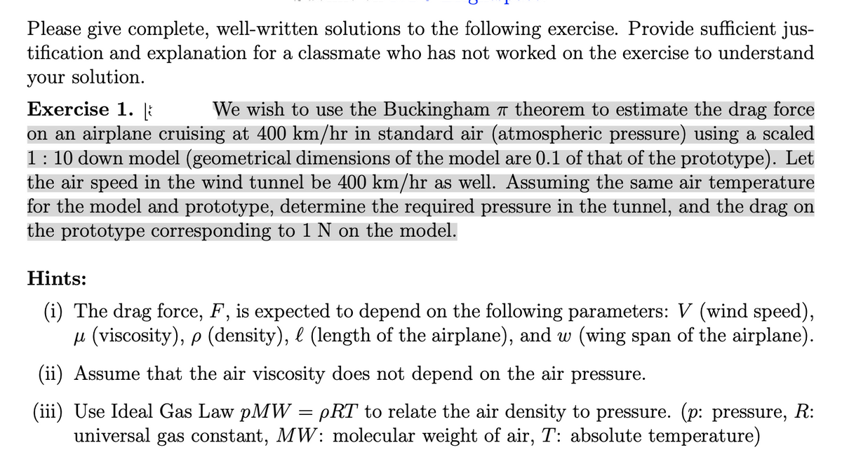 Please give complete, well-written solutions to the following exercise. Provide sufficient jus-
tification and explanation for a classmate who has not worked on the exercise to understand
your solution.
Exercise 1. i
on an airplane cruising at 400 km/hr in standard air (atmospheric pressure) using a scaled
1: 10 down model (geometrical dimensions of the model are 0.1 of that of the prototype). Let
the air speed in the wind tunnel be 400 km/hr as well. Assuming the same air temperature
for the model and prototype, determine the required pressure in the tunnel, and the drag on
the prototype corresponding to 1 N on the model.
We wish to use the Buckingham 7 theorem to estimate the drag force
Hints:
(i) The drag force, F, is expected to depend on the following parameters: V (wind speed),
u (viscosity), p (density), e (length of the airplane), and w (wing span of the airplane).
(ii) Assume that the air viscosity does not depend on the air pressure.
(iii) Use Ideal Gas Law pMW = pRT to relate the air density to pressure. (p: pressure, R:
universal gas constant, MW: molecular weight of air, T: absolute temperature)
