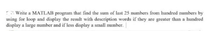 Write a MATLAB program that find the sum of last 25 numbers from hundred numbers by
using for loop and display the result with description words if they are greater than a hundred
display a large number and if less display a small number.
