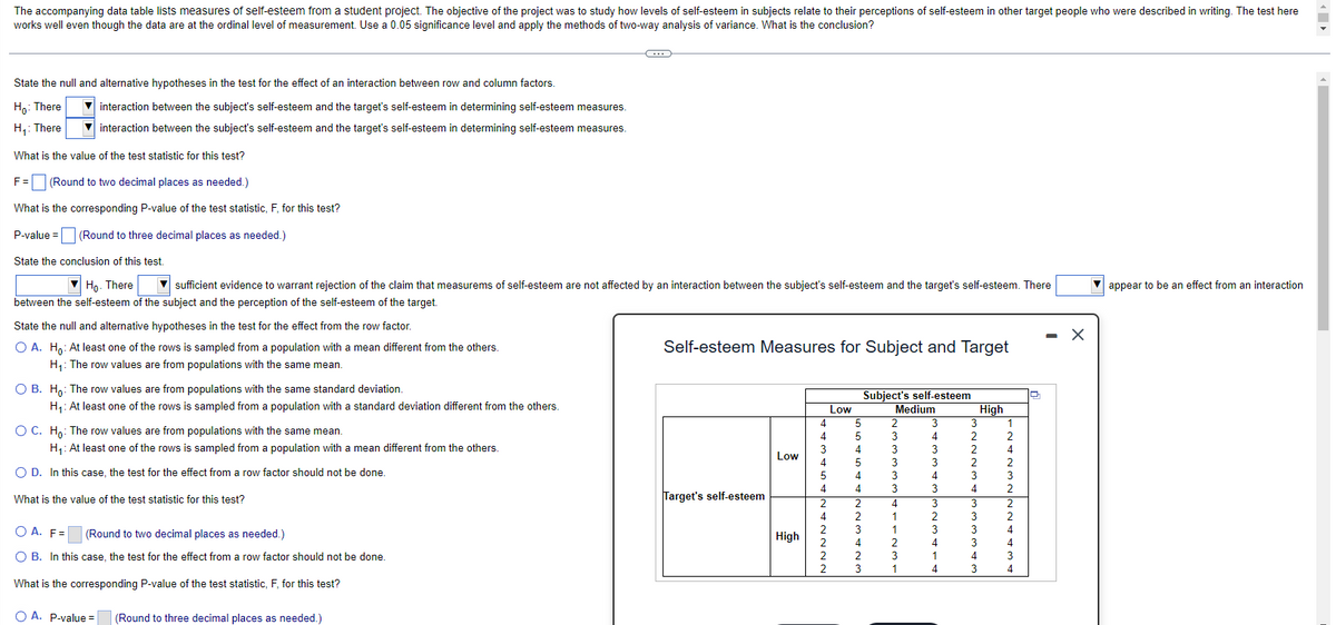 The accompanying data table lists measures of self-esteem from a student project. The objective of the project was to study how levels of self-esteem in subjects relate to their perceptions of self-esteem in other target people who were described in writing. The test here
works well even though the data are at the ordinal level of measurement. Use a 0.05 significance level and apply the methods of two-way analysis of variance. What is the conclusion?
State the null and alternative hypotheses in the test for the effect of an interaction between row and column factors.
Ho: There
H₁: There
interaction between the subject's self-esteem and the target's self-esteem in determining self-esteem measures.
interaction between the subject's self-esteem and the target's self-esteem in determining self-esteem measures.
What is the value of the test statistic for this test?
F = (Round to two decimal places as needed.)
What is the corresponding P-value of the test statistic, F, for this test?
P-value= (Round to three decimal places as needed.)
State the conclusion of this test.
▼Ho. There ▼sufficient evidence to warrant rejection of the claim that measurems of self-esteem are not affected by an interaction between the subject's self-esteem and the target's self-esteem. There
between the self-esteem of the subject and the perception of the self-esteem of the target.
State the null and alternative hypotheses in the test for the effect from the row factor.
O A. Ho: At least one of the rows is sampled from a population with a mean different from the others.
H₁: The row values are from populations with the same mean.
O B. Ho: The row values are from populations with the same standard deviation.
H₁: At least one of the rows is sampled from a population with a standard deviation different from the others.
O C. Ho: The row values are from populations with the same mean.
H₁: At least one of the rows is sampled from a population with a mean different from the others.
O D. In this case, the test for the effect from a row factor should not be done.
What is the value of the test statistic for this test?
C
O A. F=
(Round to two decimal places as needed.)
O B. In this case, the test for the effect from a row factor should not be done.
What is the corresponding P-value of the test statistic, F, for this test?
O A. P-value = (Round to three decimal places as needed.)
Self-esteem Measures for Subject and Target
Target's self-esteem
Low
High
4
4
3
4
5
4
2
4
2
2
Low
5
5
4
5
4
4
Subject's self-esteem
Medium
2
3
3
4
3
3
3
3
4
2
2
3
4
2
3
3
3
4
1
1
2
3
1
3
5
3
2
3
4
1
4
3
2
2
2
2
3
4
3
3
3
3
4
3
High
1
2
4
2
3
2
2
2
4
4
- X
appear to be an effect from an interaction