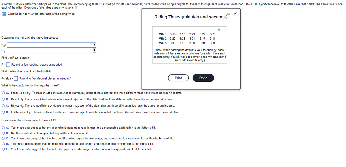 A certain statistics instructor participates in triathlons. The accompanying table lists times (in minutes and seconds) he recorded while riding a bicycle for five laps through each mile of a 3-mile loop. Use a 0.05 significance level to test the claim that it takes the same time to ride
each of the miles. Does one of the miles appear to have a hill?
Click the icon to view the data table of the riding times.
X
Determine the null and alternative hypotheses.
Ho:
H₁:
Find the F test statistic.
F =
Find the P-value using the F test statistic.
P-value =
What is the conclusion for this hypothesis test?
(Round to four decimal places as needed.)
(Round to four decimal places as needed.)
Riding Times (minutes and seconds)
Mile 1
Mile 2
Mile 3
3:16 3:23 3:23 3:22 3:21
3:20 3:23 3:21
3:17 3:18
3:35 3:30 3:30 3:31 3:30
Does one of the miles appear to have a hill?
O A. Yes, these data suggest that the second mile appears to take longer, and a reasonable explanation is that it has a hill.
O B. No, these data do not suggest that any of the miles have a hill.
(Note: when pasting the data into your technology, each
mile row will have separate columns for each minute and
second entry. You will need to convert each minute/second
entry into seconds only.)
O A. Fail to reject Ho. There is insufficient evidence to warrant rejection of the claim that the three different miles have the same mean ride time.
O B. Reject Ho. There is sufficient evidence to warrant rejection of the claim that the three different miles have the same mean ride time.
O C. Reject Ho. There is insufficient evidence to warrant rejection of the claim that the three different miles have the same mean ride time.
O D. Fail to reject Ho. There is sufficient evidence to warrant rejection of the claim that the three different miles have the same mean ride time.
Print
O C. Yes, these data suggest that the third and first miles appear to take longer, and a reasonable explanation is that they both have hills.
O D. Yes, these data suggest that the third mile appears to take longer, and a reasonable explanation is that it has a hill.
O E. Yes, these data suggest that the first mile appears to take longer, and a reasonable explanation is that it has a hill.
Q
Done