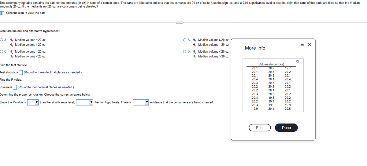 The accompanying table contains the data for the amounts (in oz) in cans of a certain soda. The cans are labeled to indicate that the contents are 20 oz of soda. Use the sign test and a 0.01 significance level to test the claim that cans of this soda are filled so that the median
amount is 20 oz. If the median is not 20 oz, are consumers being cheated?
Click the icon to view the data.
What are the null and alternative hypotheses?
OA. Ho: Median volume = 20 oz
H₁: Median volume #20 oz
O C. Ho: Median volume = 20 oz
H₁: Median volume < 20 oz
Find the test statistic.
Test statistic (Round to three decimal places as needed.)
Find the P-value.
P-value = (Round to four decimal places as needed.)
Determine the proper conclusion. Choose the correct answers below.
than the significance level,
Since the P-value is
the null hypothesis. There is
C
O B. Ho: Median volume ≤20 oz
H₁: Median volume = 20 oz
O D. Ho: Median volume ≤20 oz
H₁: Median volume > 20 oz
evidence that the consumers are being cheated.
More Info
20.1
20.1
20.1
20.4
20.3
20.2
20.2
20.2
20.3
20.4
20.2
20.3
19.9
Volume (in ounces)
20.2
20.3
20.3
20.1
Print
20.3
20.2
20.1
20.3
19.8
19.7
19.9
20.4
19.7
20.2
20.1
20.4
20.1
20.2
201
20.1
303
20.2
20.2
20.2
19.9
20.5
Done
- X