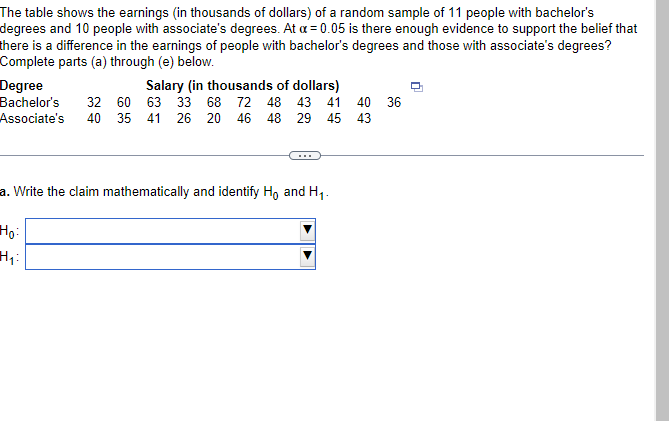 The table shows the earnings (in thousands of dollars) of a random sample of 11 people with bachelor's
degrees and 10 people with associate's degrees. At a = 0.05 is there enough evidence to support the belief that
there is a difference in the earnings of people with bachelor's degrees and those with associate's degrees?
Complete parts (a) through (e) below.
Degree
Bachelor's 32 60
Associate's 40 35
Salary (in thousands of dollars)
63 33 68 72 48 43 41 40 36
41 26 20 46 48 29 45 43
a. Write the claim mathematically and identify Ho and H₁.
Ho:
H₁: