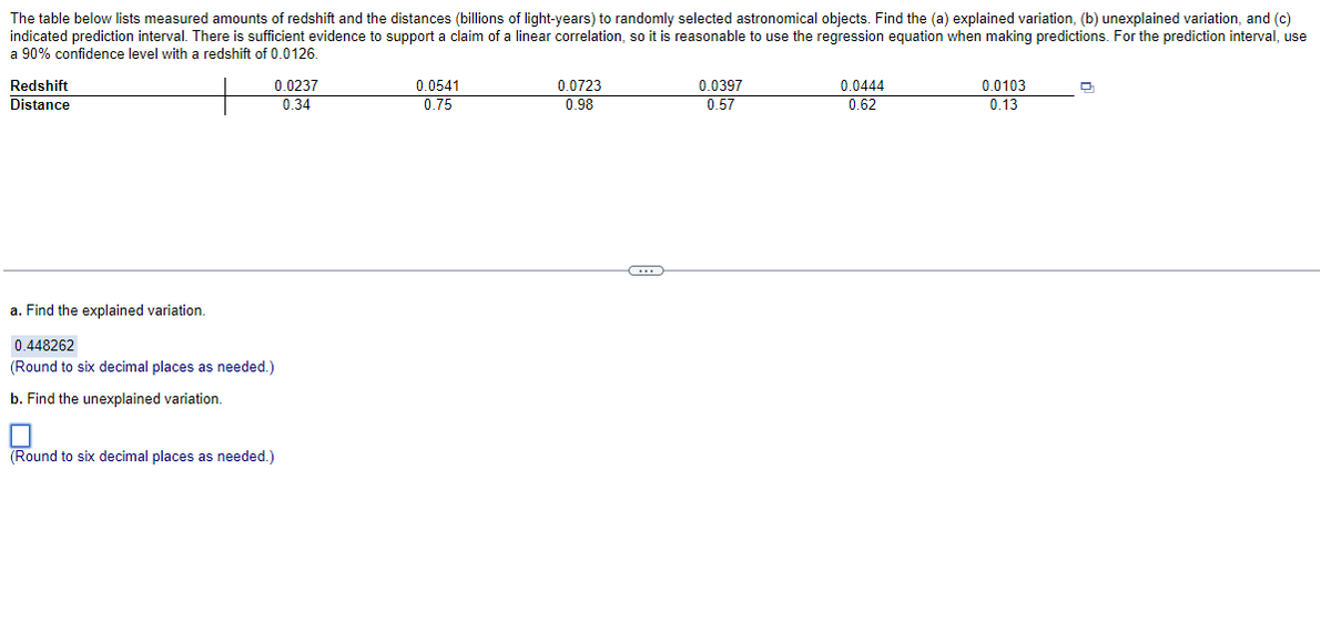 The table below lists measured amounts of redshift and the distances (billions of light-years) to randomly selected astronomical objects. Find the (a) explained variation, (b) unexplained variation, and (c)
indicated prediction interval. There is sufficient evidence to support a claim of a linear correlation, so it is reasonable to use the regression equation when making predictions. For the prediction interval, use
a 90% confidence level with a redshift of 0.0126.
Redshift
Distance
0.0237
0.34
a. Find the explained variation.
0.448262
(Round to six decimal places as needed.)
b. Find the unexplained variation.
(Round to six decimal places as needed.)
0.0541
0.75
0.0723
0.98
C
0.0397
0.57
0.0444
0.62
0.0103
0.13
D