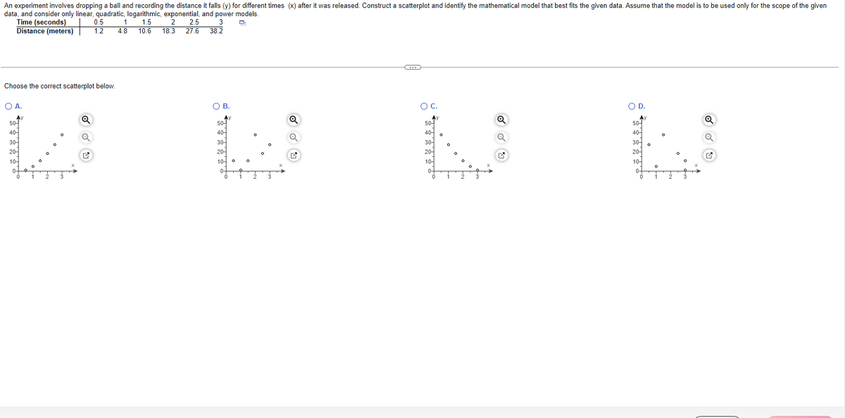 An experiment involves dropping a ball and recording the distance it falls (y) for different times (x) after it was released. Construct a scatterplot and identify the mathematical model that best fits the given data. Assume that the model is to be used only for the scope of the given
data, and consider only linear, quadratic, logarithmic, exponential, and power models.
0.5
Q
Time (seconds)
Distance (meters) 1.2
1 1.5 2 2.5 3
4.8 10.6 18.3 27.6 38.2
Choose the correct scatterplot below.
OA.
50-
40-
30-
20-
10-
0-
0
9
1
2
Q
Q
M
O B.
50-
40-
30-
20-
10-
0-
0
0
1
2
O
Q
✔
C
O C.
50-
40-
30-
20-
10-
0-
0
1
Q
Q
✔
O D.
Ay
50-
40-
300
20-
10-
0+
0
0
1 2
Q
✔