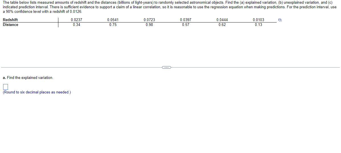 The table below lists measured amounts of redshift and the distances (billions of light-years) to randomly selected astronomical objects. Find the (a) explained variation, (b) unexplained variation, and (c)
indicated prediction interval. There is sufficient evidence to support a claim of a linear correlation, so it is reasonable to use the regression equation when making predictions. For the prediction interval, use
a 90% confidence level with a redshift of 0.0126.
Redshift
Distance
a. Find the explained variation.
0.0237
0.34
(Round to six decimal places as needed.)
0.0541
0.75
0.0723
0.98
C
0.0397
0.57
0.0444
0.62
0.0103
0.13