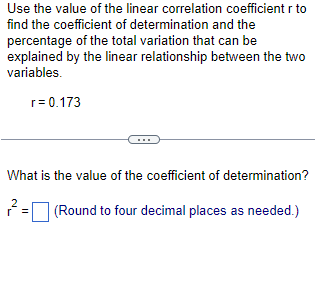 Use the value of the linear correlation coefficient r to
find the coefficient of determination and the
percentage of the total variation that can be
explained by the linear relationship between the two
variables.
r = 0.173
What is the value of the coefficient of determination?
2 =
(Round to four decimal places as needed.)