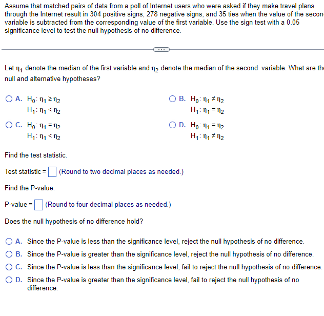 Assume that matched pairs of data from a poll of Internet users who were asked if they make travel plans
through the Internet result in 304 positive signs, 278 negative signs, and 35 ties when the value of the secon
variable is subtracted from the corresponding value of the first variable. Use the sign test with a 0.05
significance level to test the null hypothesis of no difference.
Let ₁ denote the median of the first variable and 12 denote the median of the second variable. What are the
null and alternative hypotheses?
O A. Ho: 1₁2 112
H₁:1₁ <1₂
OC. Ho: 11₁ 112
H₁: 1₁ <12
O B. Ho: 11 #11₂
H₁:1₁ =1₂
O D. Ho: 111 112
H₁:1₁ #1₂
Find the test statistic.
Test statistic =
Find the P-value.
P-value= (Round to four decimal places as needed.)
Does the null hypothesis of no difference hold?
(Round to two decimal places as needed.)
O A. Since the P-value is less than the significance level, reject the null hypothesis of no difference.
O B. Since the P-value is greater than the significance level, reject the null hypothesis of no difference.
O C. Since the P-value is less than the significance level, fail to reject the null hypothesis of no difference.
O D. Since the P-value is greater than the significance level, fail to reject the null hypothesis of no
difference.