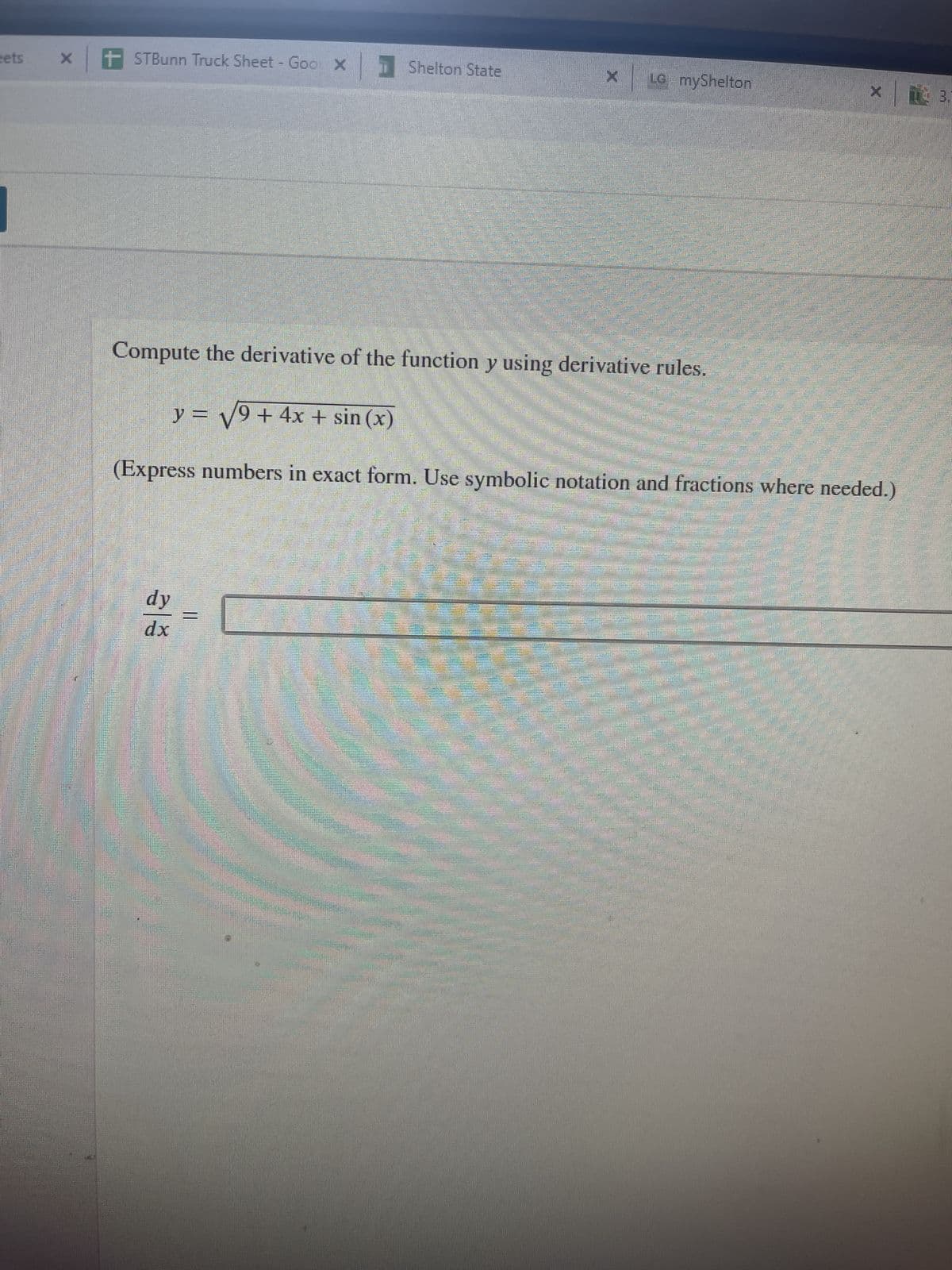 eets
X
x 1
+ STBunn Truck Sheet - Goc X Shelton State
X
LG myShelton
3.
Compute the derivative of the function y using derivative rules.
y = √9+ 4x + sin (x)
www
(Express numbers in exact form. Use symbolic notation and fractions where needed.)
WHERE
dy
dx
||
D
X