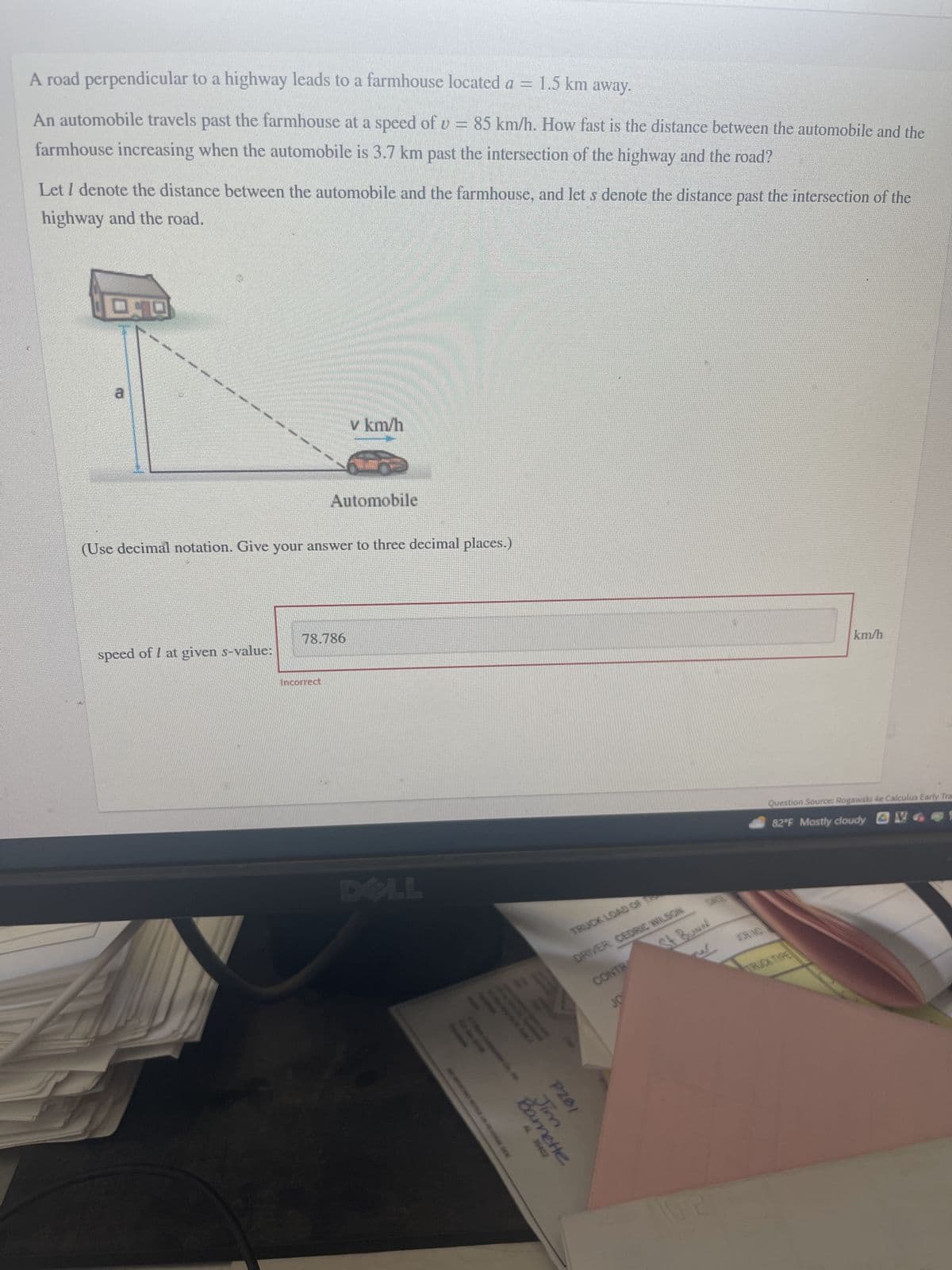 A road perpendicular to a highway leads to a farmhouse located a = 1.5 km away.
An automobile travels past the farmhouse at a speed of v = 85 km/h. How fast is the distance between the automobile and the
farmhouse increasing when the automobile is 3.7 km past the intersection of the highway and the road?
Let I denote the distance between the automobile and the farmhouse, and let s denote the distance past the intersection of the
highway and the road.
DD
3
speed of I at given s-value:
(Use decimal notation. Give your answer to three decimal places.)
v km/h
Automobile
78.786
Incorrect
AL 36402
Barnette
Jim
P281
TRUCK LOAD OF T
DRIVER: CEDRIC WILSON
CONTR
JO
St BUNN
CENG
km/h
Question Source: Rogawski 4e Calculus Early Tra
82°F Mostly cloudy
TRUCK TIRE