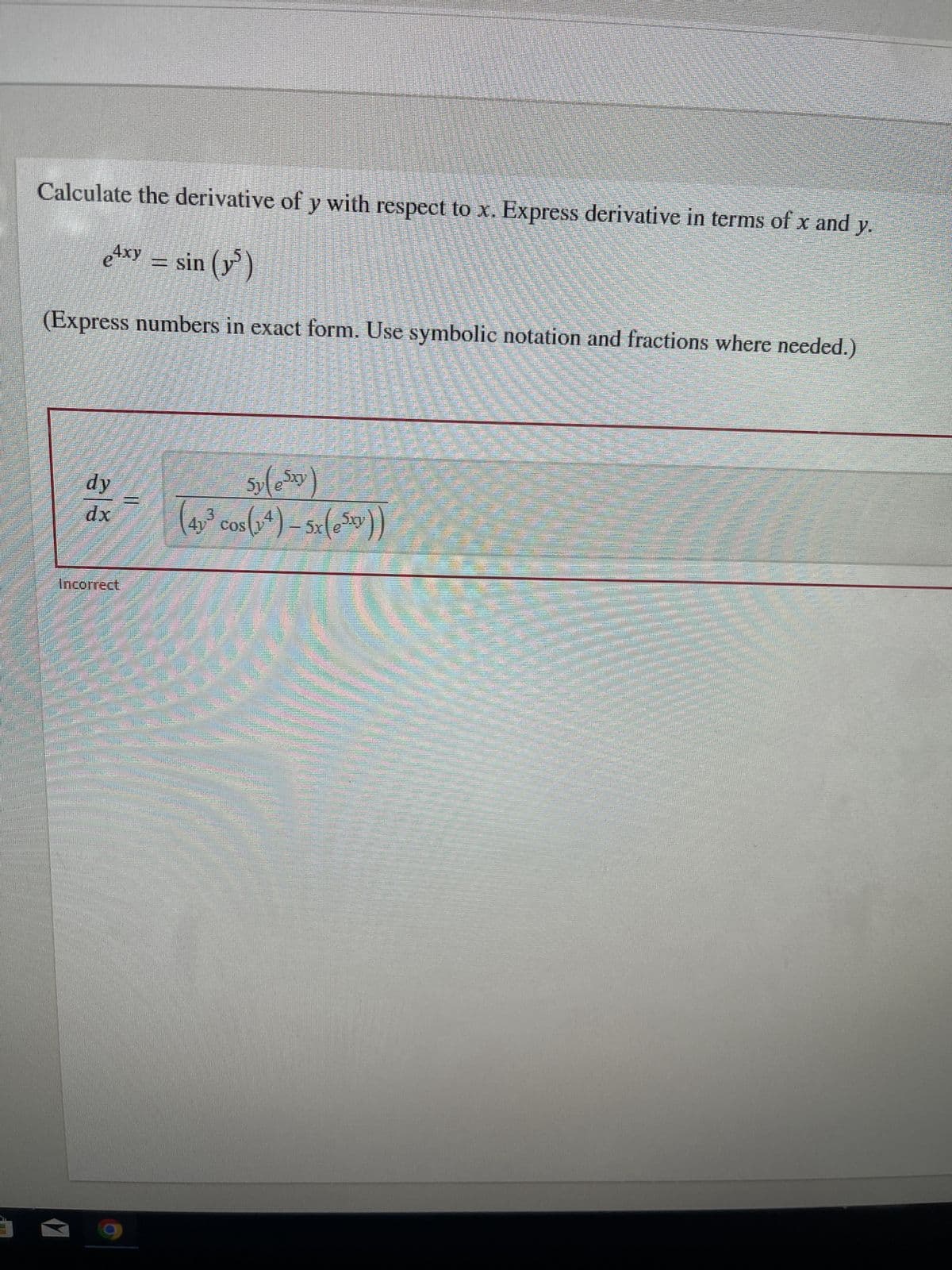 ### Calculating the Derivative of y with respect to x

**Problem Statement:**
Calculate the derivative of \( y \) with respect to \( x \). Express the derivative in terms of \( x \) and \( y \).

Given the equation:
\[ e^{4xy} = \sin(y^5) \]

**Requirements:**
- Express numbers in exact form.
- Use symbolic notation and fractions where needed.

---

**Solution:**

The incorrect attempt at a solution provided is:

\[ \frac{dy}{dx} = \frac{5y(e^{5xy})}{(4y^3 \cos(y^4) - 5xe^{5xy})} \]

The provided answer is marked as **Incorrect**.

##### Note:
To solve this problem correctly, apply implicit differentiation.

Remember that when differentiating both sides of the equation with respect to \( x \), you'll need to use the chain rule and product rule accordingly. 

For \( e^{4xy} \):
\[ \frac{d(e^{4xy})}{dx} = e^{4xy} \cdot \frac{d(4xy)}{dx} = e^{4xy} \cdot (4y + 4x \frac{dy}{dx}) \]

For \( \sin(y^5) \):
\[ \frac{d(\sin(y^5))}{dx} = \cos(y^5) \cdot \frac{d(y^5)}{dx} = \cos(y^5) \cdot 5y^4 \cdot \frac{dy}{dx} \]

Setting these equal gives:
\[ e^{4xy} \cdot (4y + 4x \frac{dy}{dx}) = \cos(y^5) \cdot 5y^4 \cdot \frac{dy}{dx} \]

Isolating \(\frac{dy}{dx}\) will lead to the correct solution.