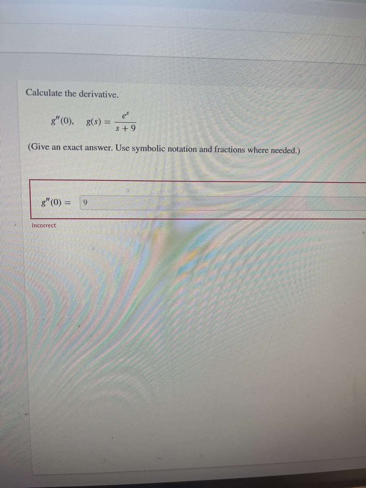 ### Calculate the Derivative

Given the function \( g(s) = \frac{e^s}{s + 9} \), compute the second derivative of \( g \) at \( s = 0 \).

To solve this problem:

1. We need to find \( g''(0) \).
2. Start by finding the first derivative \( g'(s) \).
3. Then compute the second derivative \( g''(s) \).
4. Finally, evaluate \( g''(s) \) at \( s = 0 \).

\[
g''(0) = 
\]

_Use symbolic notation and fractions where needed._

### Evaluation

An attempt to solve:

\[
g''(0) = 9
\]

**Incorrect**

To complete the problem accurately, follow these detailed steps:
- Differentiate \( g(s) \) with respect to \( s \) to find \( g'(s) \).
- Differentiate \( g'(s) \) with respect to \( s \) to find \( g''(s) \).
- Substitute \( s = 0 \) into \( g''(s) \) to find \( g''(0) \).

Ensure to verify each step to avoid errors as in the attempted solution.