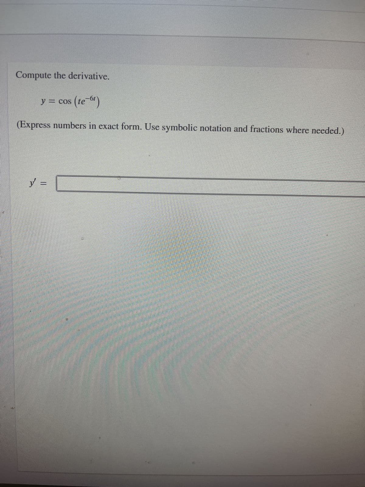 **Compute the derivative.**

\[ y = \cos \left( te^{-6t} \right) \]

(Express numbers in exact form. Use symbolic notation and fractions where needed.)

\[ y' = \underline{\hspace{6cm}} \]

**Explanation (For Educational Purposes):**

In this problem, we are asked to compute the derivative of the function \( y = \cos \left( te^{-6t} \right) \).

To solve this, we need to apply the chain rule and the product rule of differentiation, as the argument of the cosine function is itself a product of two functions of \( t \).

1. **Identify the outer function and its derivative:**
   - Outer function: \( u = \cos(u) \)
   - Derivative of the outer function: \( \frac{d}{du} \cos(u) = -\sin(u) \)

2. **Identify the inner function and its derivative:**
   - Inner function: \( v = te^{-6t} \)
   - To differentiate this product, we'll use the product rule: \( v = t \cdot e^{-6t} \)
  
3. **Apply the product rule to the inner function:**
   \[
   \frac{d}{dt} \left( te^{-6t} \right) = e^{-6t} + t \cdot \frac{d}{dt}(e^{-6t})
   \]
   - Using the chain rule, the derivative of \( e^{-6t} \) is \( e^{-6t} \cdot (-6) = -6e^{-6t} \)
   - Therefore,
   \[
   \frac{d}{dt} \left( te^{-6t} \right) = e^{-6t} + t(-6e^{-6t}) = e^{-6t} - 6te^{-6t}
   \]

4. **Combine these results using the chain rule:**
   \[
   y' = -\sin(te^{-6t}) \cdot \left( e^{-6t} - 6te^{-6t} \right)
   \]
   - Simplifying, we get:
   \[
   y' = -\sin(te^{-6t}) \cdot e^{-6t} \left( 1 - 6t \right)
   \]

