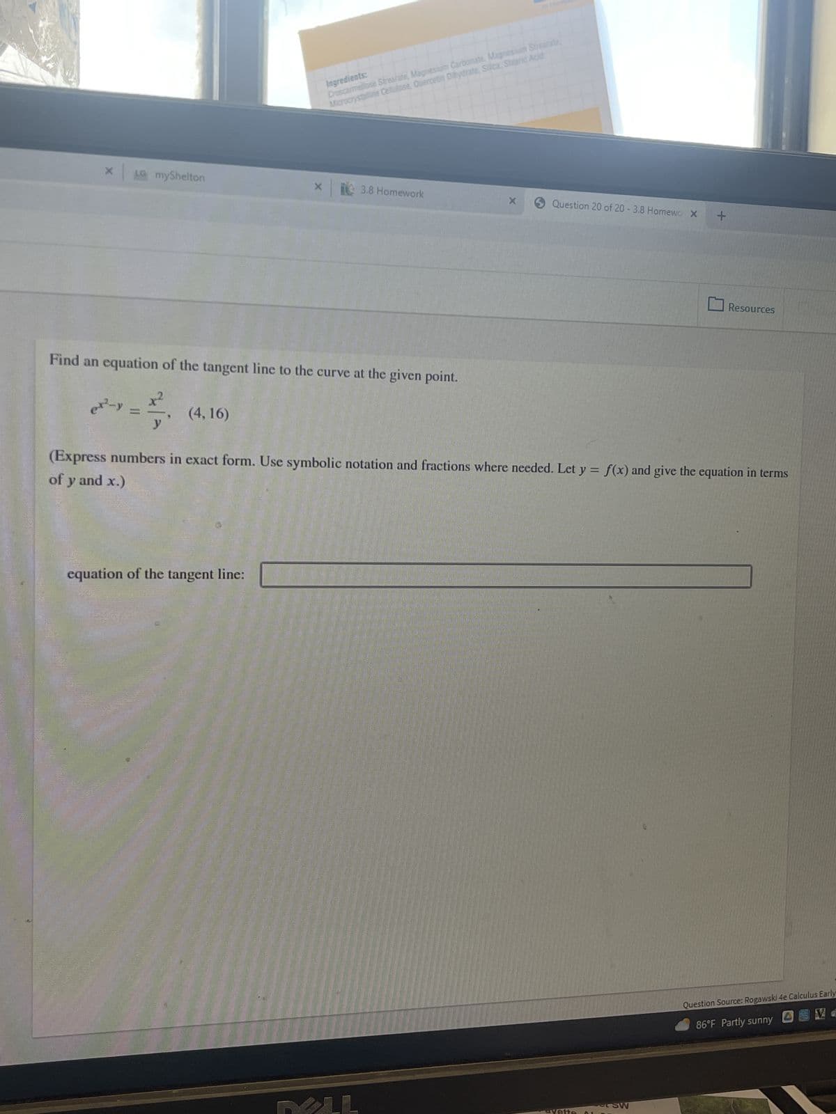 X
LG myShelton
e²-y =
Find an equation of the tangent line to the curve at the given point.
x²
y
(4,16)
Ingredients:
Croscarmellose Strearate, Magnesium Carbonate, Magnesium Strearate,
Microcrystalline Cellulose, Quercetin Dihydrate, Silica Stearic Acid
x 3.8 Homework
equation of the tangent line:
X
LL
Question 20 of 20 -3.8 Homewo X
(Express numbers in exact form. Use symbolic notation and fractions where needed. Let y = f(x) and give the equation in terms
of y and x.)
+
SW
Resources
Question Source: Rogawski 4e Calculus Early
86°F Partly sunny