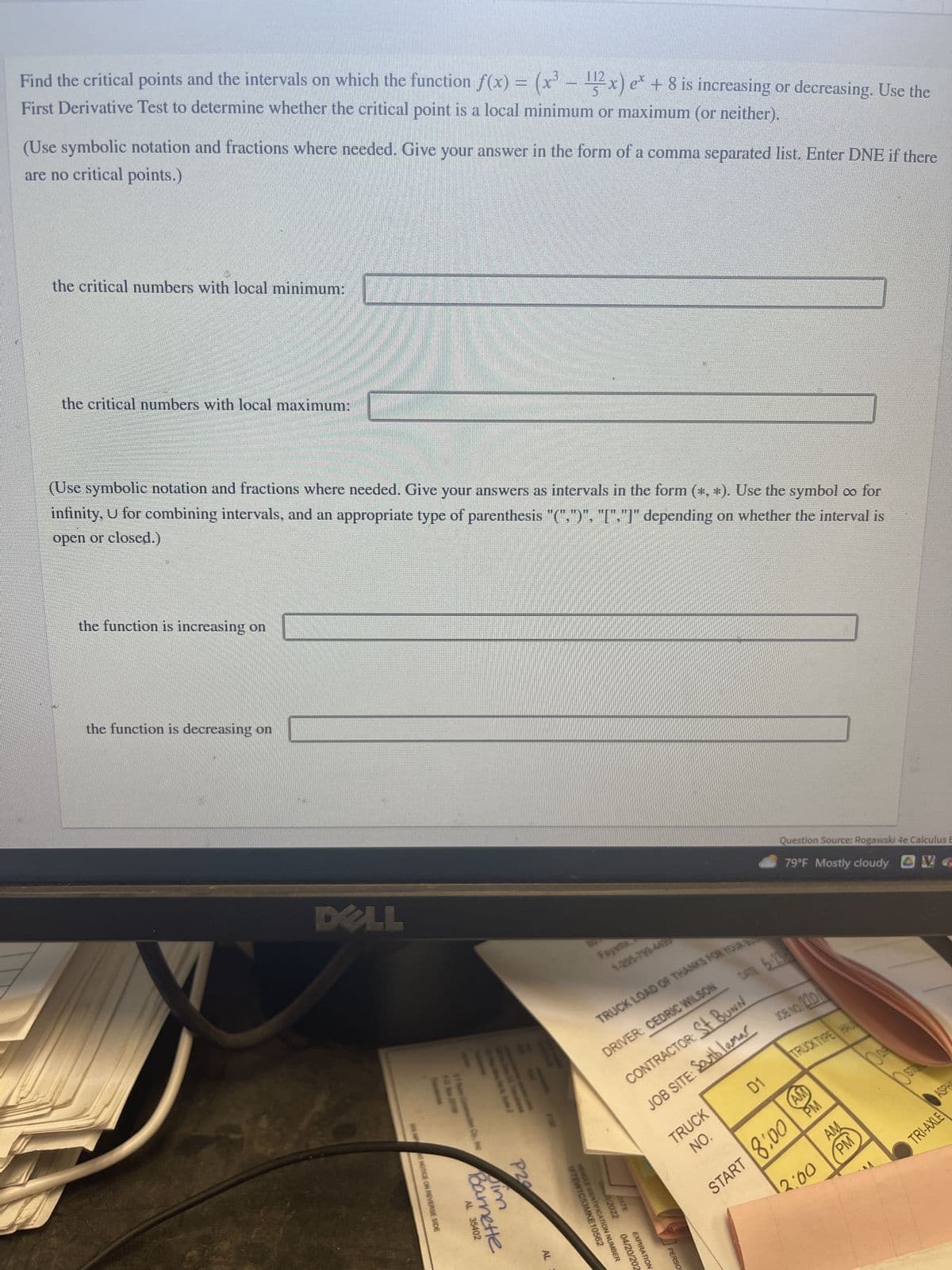 Find the critical points and the intervals on which the function f(x) = (x³ - 2x) e* + 8 is increasing or decreasing. Use the
First Derivative Test to determine whether the critical point is a local minimum or maximum (or neither).
(Use symbolic notation and fractions where needed. Give your answer in the form of a comma separated list. Enter DNE if there
are no critical points.)
the critical numbers with local minimum:
the critical numbers with local maximum:
(Use symbolic notation and fractions where needed. Give your answers as intervals in the form (*, *). Use the symbol co for
infinity, U for combining intervals, and an appropriate type of parenthesis "(",")", "[","]" depending on whether the interval is
open or closed.)
the function is increasing on
the function is decreasing on
DELL
SEE MNT NOTICE ON REVERSE SIDE
$1 Bun Construction Co., Inc
AL 35402
*Sile:
mette
P20
AL
Fayera
1-205-799-448
IFTEW1C53MKE ON NUMBER
TRUCK LOAD OF THANKS FOR YOUR B
DRIVER: CEDRIC WILSON
CONTRACTOR: St BUNN
JOB SITE: South lamar
VEHELE IDENTIFICAT
00/2022
BATE
10562
04/20/202
EXPIRATION
TRUCK
NO.
PERSO
Question Source: Rogawski 4e Calculus E
79°F Mostly cloudy
G
DATE 6-23
D1
JOB NO. 210
START 8:00 PM
12:00
TRUCK THPE HAUL
AM
PM
80
O STO
ASPH
TRI-AXLE