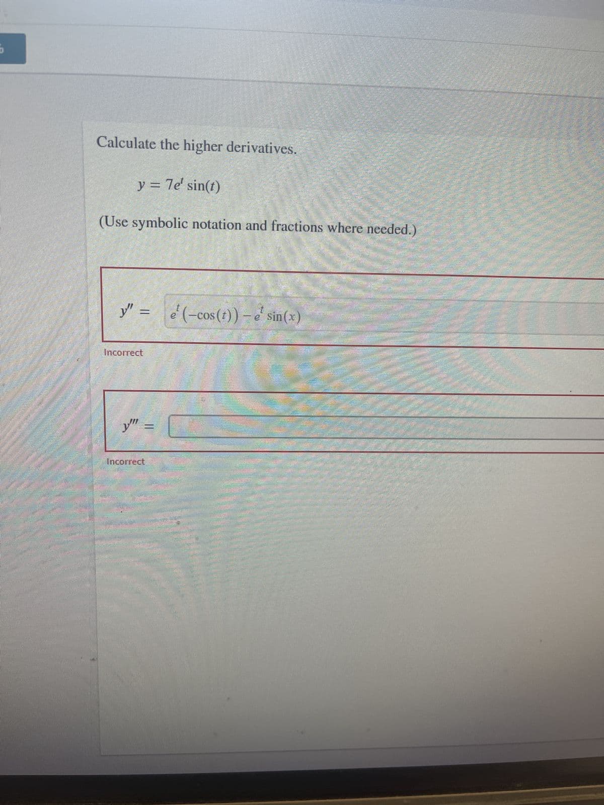 ## Calculating Higher Derivatives

Consider the function:
\[ y = 7e^t \sin(t) \]

We are required to calculate the higher derivatives of this function. Use symbolic notation and fractions where needed.

### First Derivative
\[ y' = \frac{d}{dt}(7e^t \sin(t)) \]

(Note that the product rule must be applied here because the function is a product of \( 7e^t \) and \( \sin(t) \).)

### Second Derivative
Your calculated derivative is:

\[ y'' = \frac{d}{dt}(7e^t \sin(t)) \]

However, the solution provided:

\[ y'' = \frac{e^t(-\cos(t)) - e^t \sin(x)} \]

is marked as incorrect.

### Third Derivative
There is an input field for the third derivative, \( y''' = \), which remains unfilled. Any incorrect input here would also receive the Incorrect mark.

Please ensure that while calculating the derivatives, the product rule and chain rule are correctly applied.