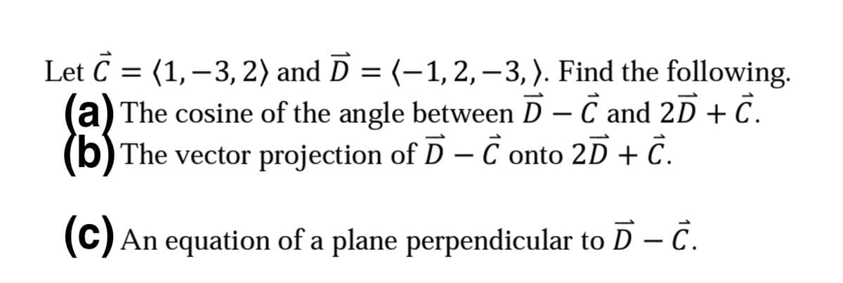 Let C = (1,–3, 2) and D = (-1,2,–3,). Find the following.
|3|
a) The cosine of the angle between D – C and 2D + C.
(b) The vector projection of D – C onto 2D + C.
-
(C) An equation of a plane perpendicular to D – C.
