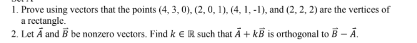 1. Prove using vectors that the points (4, 3, 0), (2, 0, 1), (4, 1, -1), and (2, 2, 2) are the vertices of
a rectangle.
2. Let Ā and B be nonzero vectors. Find k e R such that Ā + kB is orthogonal to B – Ā.
