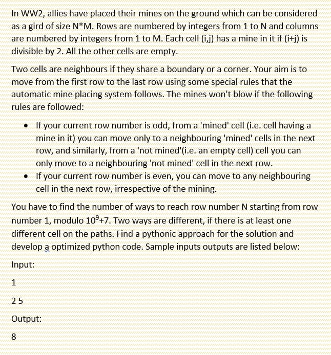 In WW2, allies have placed their mines on the ground which can be considered
as a gird of size N*M. Rows are numbered by integers from 1 to N and columns
are numbered by integers from 1 to M. Each cell (i,j) has a mine in it if (i+j) is
divisible by 2. All the other cells are empty.
Two cells are neighbours if they share a boundary or a corner. Your aim is to
move from the first row to the last row using some special rules that the
automatic mine placing system follows. The mines won't blow if the following
rules are followed:
• If your current row number is odd, from a 'mined' cell (i.e. cell having a
mine in it) you can move only to a neighbouring 'mined' cells in the next
row, and similarly, from a 'not mined'(i.e. an empty cell) cell you can
only move to a neighbouring 'not mined' cell in the next row.
• If your current row number is even, you can move to any neighbouring
cell in the next row, irrespective of the mining.
You have to find the number of ways to reach row number N starting from row
number 1, modulo 10°+7. Two ways are different, if there is at least one
different cell on the paths. Find a pythonic approach for the solution and
develop a optimized python code. Sample inputs outputs are listed below:
Input:
1
25
Output:
8
