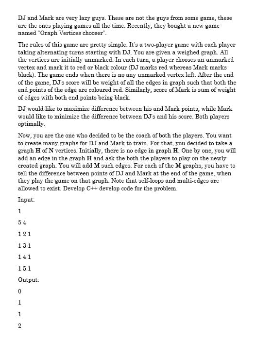 DJ and Mark are very lazy guys. These are not the guys from some game, these
are the ones playing games all the time. Recently, they bought a new game
named "Graph Vertices chooser".
The rules of this game are pretty simple. It's a two-player game with each player
taking alternating turns starting with DJ. You are given a weighed graph. All
the vertices are initially unmarked. In each turn, a player chooses an unmarked
vertex and mark it to red or black colour (DJ marks red whereas Mark marks
black). The game ends when there is no any unmarked vertex left. After the end
of the game, DJ's score will be weight of all the edges in graph such that both the
end points of the edge are coloured red. Similarly, score of Mark is sum of weight
of edges with both end points being black.
DJ would like to maximize difference between his and Mark points, while Mark
would like to minimize the difference between DJ's and his score. Both players
optimally.
Now, you are the one who decided to be the coach of both the players. You want
to create many graphs for DJ and Mark to train. For that, you decided to take a
graph H of N vertices. Initially, there is no edge in graph H. One by one, you will
add an edge in the graph H and ask the both the players to play on the newly
created graph. You will add M such edges. For each of the M graphs, you have to
tell the difference between points of DJ and Mark at the end of the game, when
they play the game on that graph. Note that self-loops and multi-edges are
allowed to exist. Develop C++ develop code for the problem.
Input:
1
54
121
131
141
151
Output:
1
