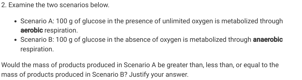 2. Examine the two scenarios below.
• Scenario A: 100 g of glucose in the presence of unlimited oxygen is metabolized through
aerobic respiration.
• Scenario B: 100 g of glucose in the absence of oxygen is metabolized through anaerobic
respiration.
Would the mass of products produced in Scenario A be greater than, less than, or equal to the
mass of products produced in Scenario B? Justify your answer.