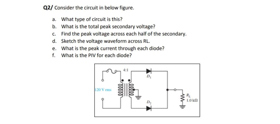 Q2/ Consider the circuit in below figure.
What type of circuit is this?
b. What is the total peak secondary voltage?
c. Find the peak voltage across each half of the secondary.
d. Sketch the voltage waveform across RL.
e. What is the peak current through each diode?
f. What is the PIV for each diode?
а.
4:1
D1
120 V rms
RL
1.0 kN
00400
