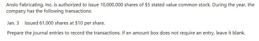 Anslo Fabricating, Inc. is authorized to issue 10,000,000 shares of $5 stated value common stock. During the year, the
company has the following transactions:
Jan. 3 Issued 61,000 shares at $10 per share.
Prepare the journal entries to record the transactions. If an amount box does not require an entry, leave it blank.
