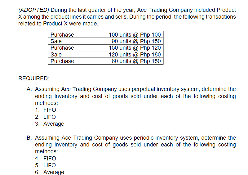 (ADOPTED) During the last quarter of the year, Ace Trading Company included Product
X among the product lines it carries and sells. During the period, the following transactions
related to Product X were made:
Purchase
Sale
Purchase
100 units @ Php 100
90 units @ Php 150
150 units @ Php 120
120 units @ Php 180
60 units @ Php 150
Sale
Purchase
REQUIRED:
A. Assuming Ace Trading Company uses perpetual inventory system, determine the
ending inventory and cost of goods sold under each of the following costing
methods:
1. FIFO
2. LIFO
3. Average
B. Assuming Ace Trading Company uses periodic inventory system, determine the
ending inventory and cost of goods sold under each of the following costing
methods:
4. FIFO
5. LIFO
6. Average
