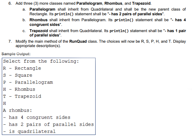 6. Add three (3) more classes named Parallelogram, Rhombus, and Trapezoid.
a. Parallelogram shall inherit from Quadrilateral and shall be the new parent class of
Rectangle. Its println() statement shall be "- has 2 pairs of parallel sides".
b. Rhombus shall inherit from Parallelogram. Its println() statement shall be "- has 4
congruent sides".
c. Trapezoid shall inherit from Quadrilateral. Its println() statement shall be "- has 1 pair
of parallel sides".
7. Modify the main method of the RunQuad class. The choices will now be R, S, P, H, and T. Display
appropriate description(s).
Sample Output:
Select from the following:
R - Rectangle
Square
Parallelogram
H - Rhombus
T - Trapezoid
H
A rhombus:
- has 4 congruent sides
has 2 pairs of parallel sides
is quadrilateral
