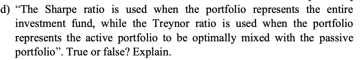 d) “The Sharpe ratio is used when the portfolio represents the entire
investment fund, while the Treynor ratio is used when the portfolio
represents the active portfolio to be optimally mixed with the passive
portfolio". True or false? Explain.
