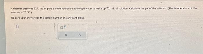 A chemist dissolves 624. mg of pure barium hydroxide in enough water to make up 70. ml. of solution. Calculate the pH of the solution. (The temperature of the
solution is 25 °C.).
Be sure your answer has the correct number of significant digits.
0
0.º
X
S