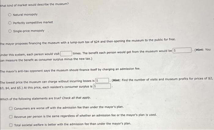 What kind of market would describe the museum?
Natural monopoly
Perfectly competitive market
Single-price monopoly
The mayor proposes financing the museum with a lump-sum tax of $24 and then opening the museum to the public for free.
Under this system, each person would visit [
times. The benefit each person would get from the museum would be $
can measure the benefit as consumer surplus minus the new tax.)
The mayor's anti-tax opponent says the museum should finance itself by charging an admission fee.
The lowest price the museum can charge without incurring losses is S
$3, $4, and $5.) At this price, each resident's consumer surplus is S
Which of the following statements are true? Check all that apply.
(Hint: You
(Hint: Find the number of visits and museum profits for prices of $2,
Consumers are worse off with the admission fee than under the mayor's plan.
Revenue per person is the same regardless of whether an admission fee or the mayor's plan is used.
Total societal welfare is better with the admission fee than under the mayor's plan.