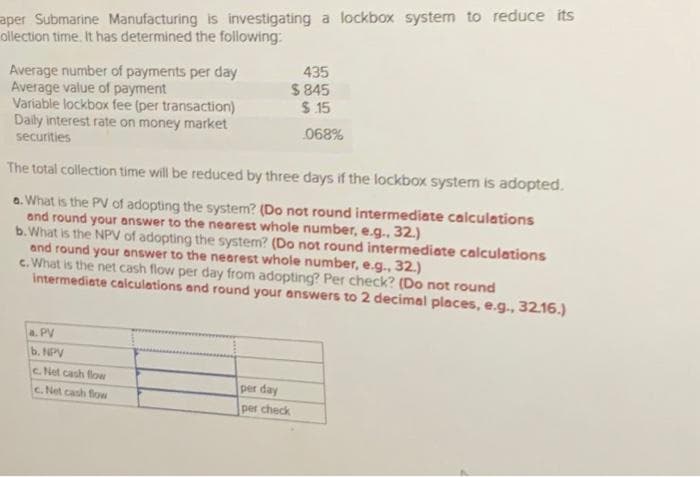 aper Submarine Manufacturing is investigating a lockbox system to reduce its
ollection time. It has determined the following:
Average number of payments per day
Average value of payment
Variable lockbox fee (per transaction)
Daily interest rate on money market
securities
The total collection time will be reduced by three days if the lockbox system is adopted.
a. What is the PV of adopting the system? (Do not round intermediate calculations
and round your answer to the nearest whole number, e.g., 32.)
b. What is the NPV of adopting the system? (Do not round intermediate calculations
435
$845
$15
068%
and round your answer to the nearest whole number, e.g., 32.)
c. What is the net cash flow per day from adopting? Per check? (Do not round
intermediate calculations and round your answers to 2 decimal places, e.g., 32.16.)
a. PV
b. NPV
c. Net cash flow
c.Net cash flow
per day
per check