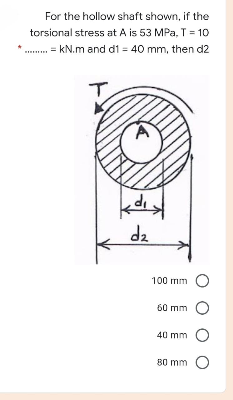 For the hollow shaft shown, if the
torsional stress at A is 53 MPa, T = 10
= kN.m and d1 = 40 mm, then d2
T
'P
dist
dz
100 mm
60 mm
40 mm
80 mm
