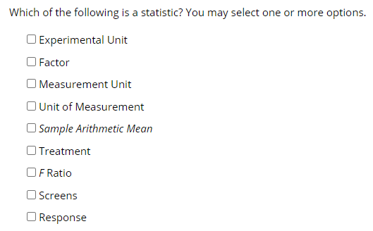 Which of the following is a statistic? You may select one or more options.
O Experimental Unit
O Factor
O Measurement Unit
OUnit of Measurement
O Sample Arithmetic Mean
O Treatment
OF Ratio
O Screens
O Response
