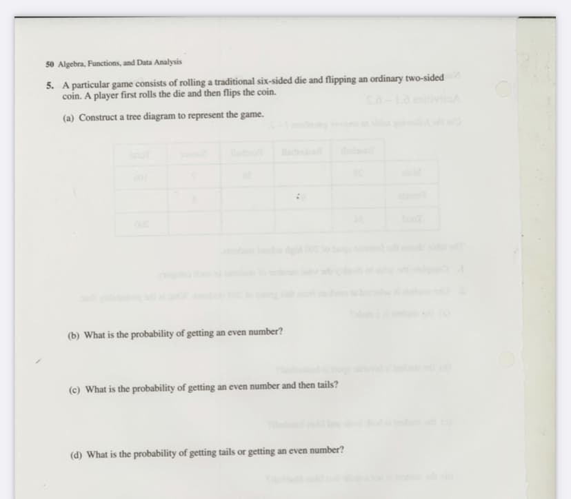 50 Algebra, Functions, and Data Analysis
5. A particular game consists of rolling a traditional six-sided die and flipping an ordinary two-sided
coin. A player first rolls the die and then flips the coin.
(a) Construct a tree diagram to represent the game.
d
(b) What is the probability of getting an even number?
(c) What is the probability of getting an even number and then tails?
(d) What is the probability of getting tails or getting an even number?
