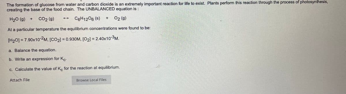 The formation of glucose from water and carbon dioxide is an extremely important reaction for life to exist. Plants perform this reaction through the process of photosynthesis,
creating the base of the food chain. The UNBALANCED equation is:
Co2 (g)
C6H1206 (s)
02 (g)
%24
H20 (g) +
At a particular temperature the equilibrium concentrations were found to be:
[H2O] = 7.90x10-2M,
[CO2] = 0.930M, [02) = 2.40x10-3M.
%3D
a. Balance the equation.
b. Write an expression for K
c. Calculate the value of K, for the reaction at equilibrium.
Attach File
Browse Local Files
