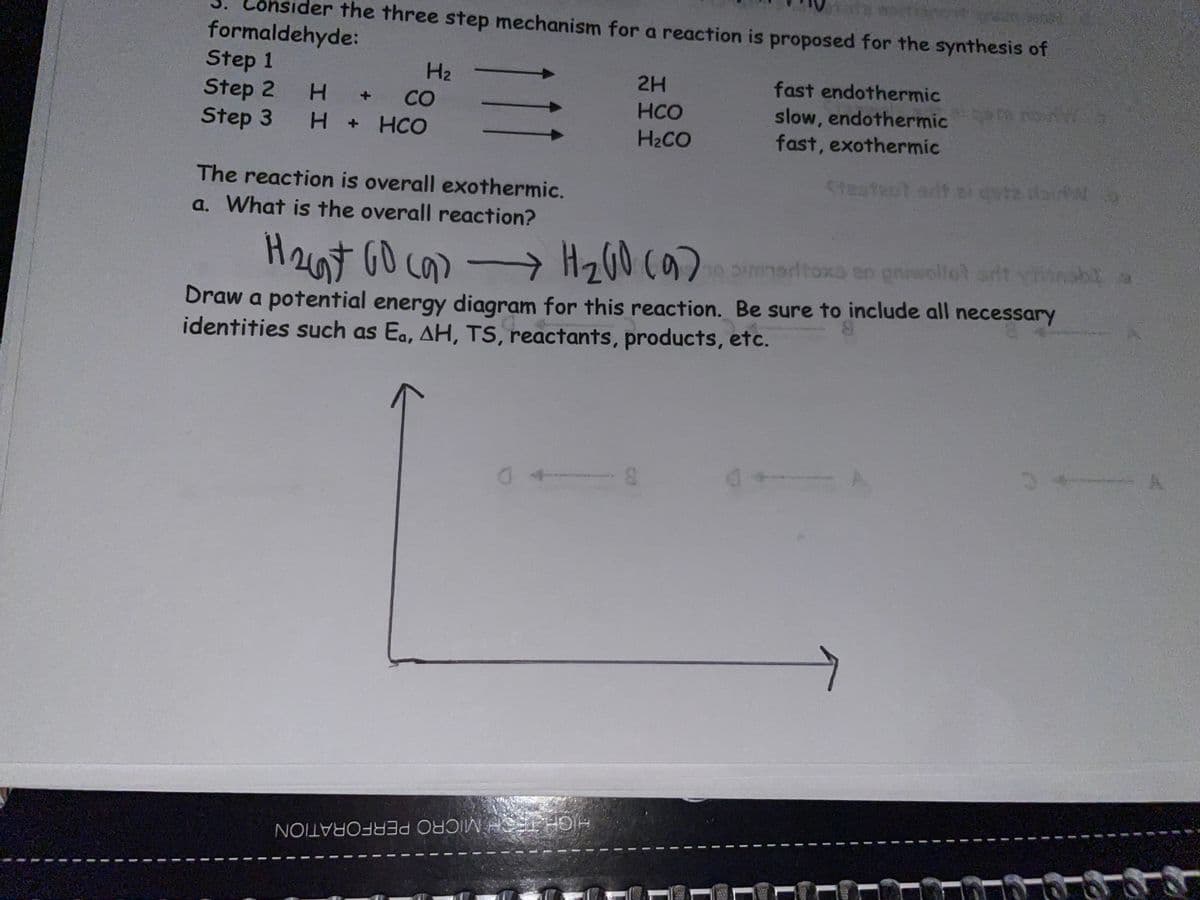 ider the three step mechanism for a reaction is proposed for the synthesis of
formaldehyde:
Step 1
Step 2
Step 3
H2
2H
fast endothermic
CO
ere
slow, endothermic
fast, exothermic
+1
HCO
H .
HCO
H2CO
5teateot arit tite lbir
The reaction is overall exothermic.
a. What is the overall reaction?
H2at GO ca) -
Hz00 (9) simmardtoxo en griellot srit vhinabl a
Draw a potential energy diagram for this reaction. Be sure to include all necessary
identities such as Ea, AH, TS, reactants, products, etc.
HIGHTECH MICRO PERFORATION
