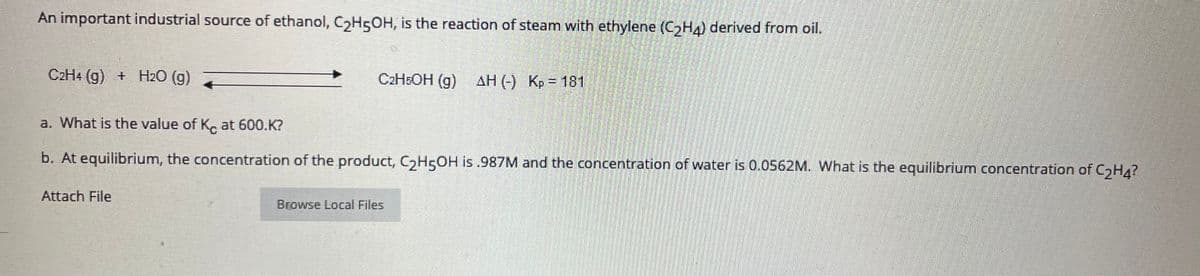 An important industrial source of ethanol, CH5OH, is the reaction of steam with ethylene (CH4) derived from oil.
C2H4 (g) + H2O (g)
C2HEOH (g) AH (-) Kp = 181
a. What is the value of K at 600.K?
b. At equilibrium, the concentration of the product, C,H5OH is .987M and the concentration of water is 0.0562M. What is the equilibrium concentration of CGH4?
Attach File
Browse Local Files
