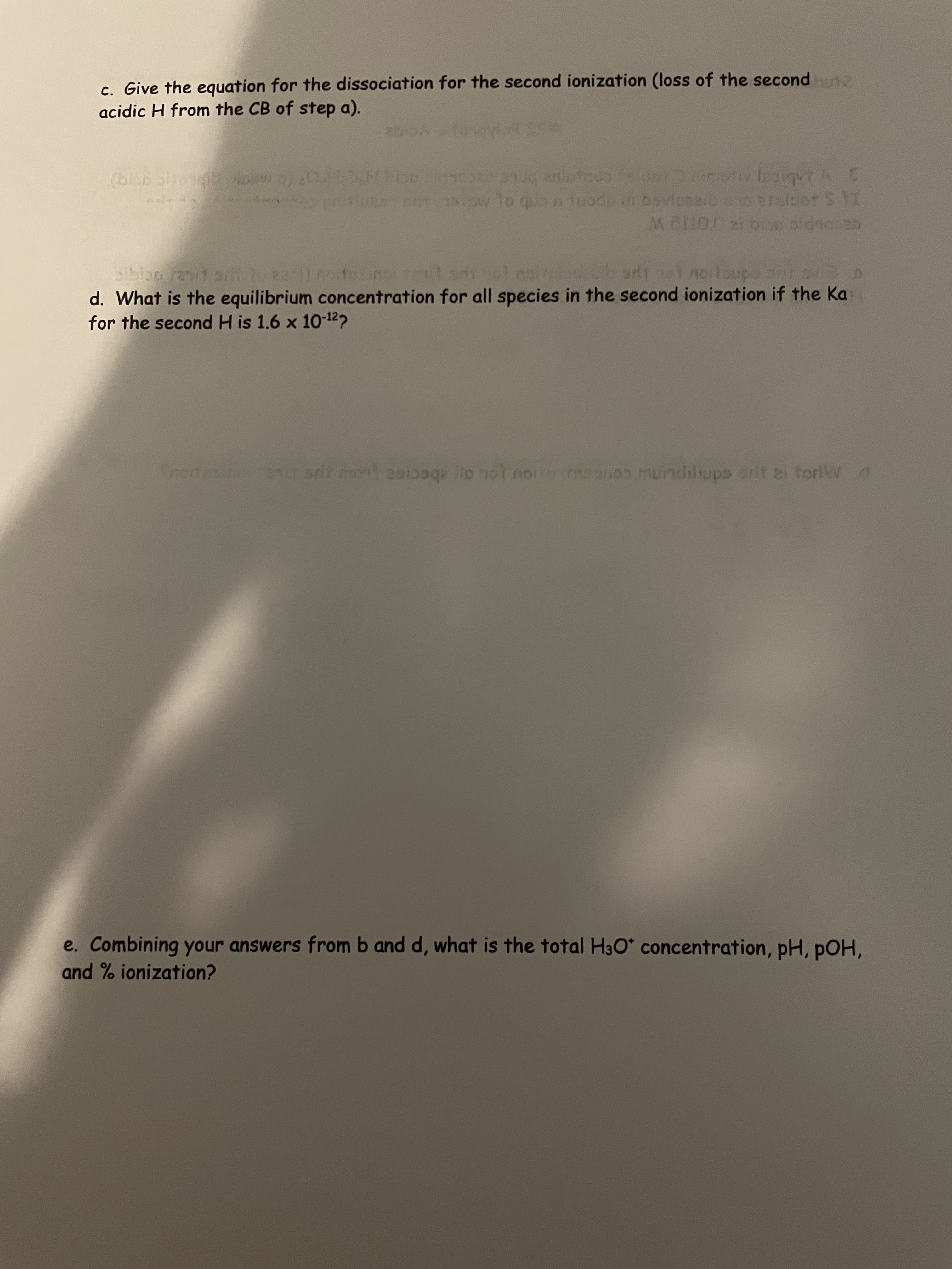 c. Give the equation for the dissociation for the second ionization (loss of the second
acidic H from the CB of step a).
(blsp sire Non)0 Mboon eniatr
I4 5 497
d. What is the equilibrium concentration for all species in the second ionization if the Ka
for the second H is 1.6 x 10-122
Drertamine eT srir men es llo nol nor onon murndilups orit ai toriW d
e. Combining your answers from b and d, what is the total H3O* concentration, pH, pOH,
and % ionization?
