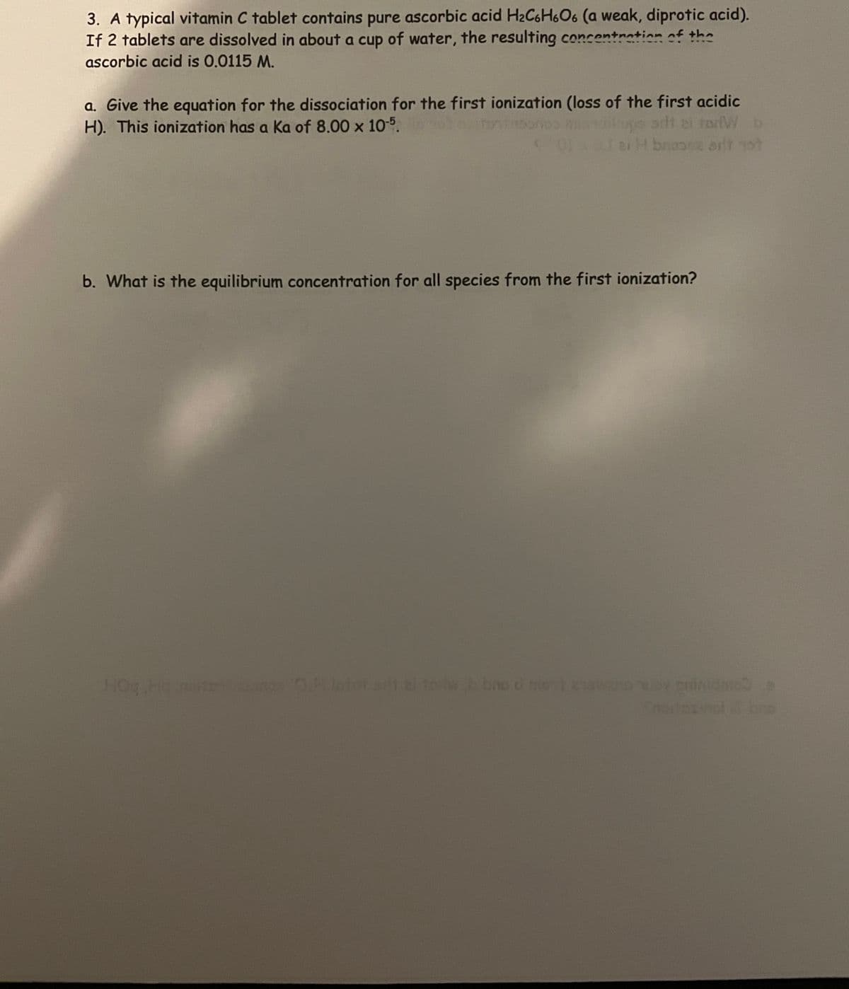 3. A typical vitamin C tablet contains pure ascorbic acid H2C6H606 (a weak, diprotic acid).
If 2 tablets are dissolved in about a cup of water, the resulting concentration of the
ascorbic acid is 0.0115 M.
a. Give the equation for the dissociation for the first ionization (loss of the first acidic
arlt el todW b
aiH broosz arit ot
H). This ionization has a Ka of 8.00 x 10°.
b. What is the equilibrium concentration for all species from the first ionization?
