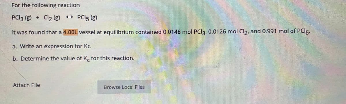 For the following reaction
PCI3 (g) + Cl2 (g) + PCI5 (g)
it was found that a 4.00L vessel at equilibrium contained 0.0148 mol PCI3, 0.0126 mol Cl,, and 0.991 mol of PCI5.
a. Write an expression for Kc.
b. Determine the value of K, for this reaction.
Attach File
Browse Local Files
