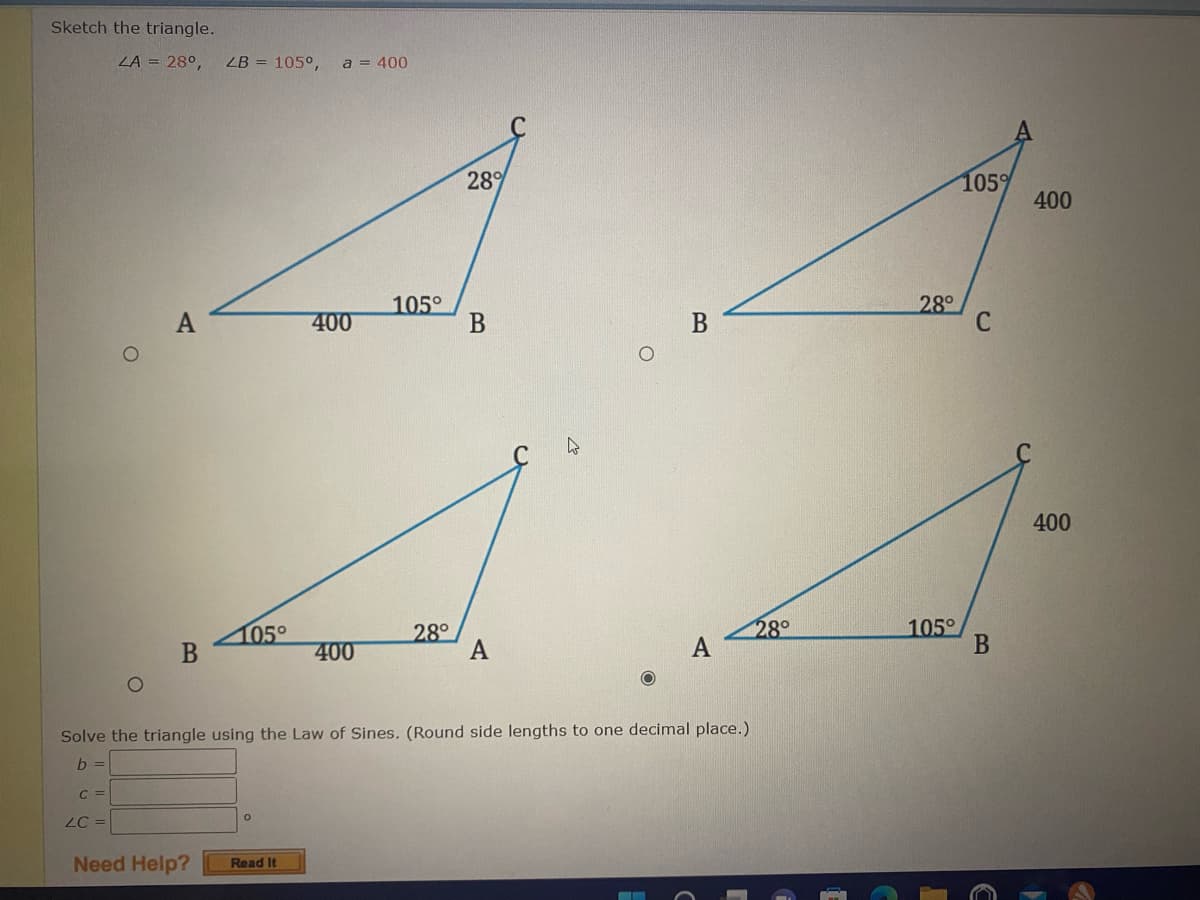 Sketch the triangle.
ZA = 28⁰,
O
C =
LC =
A
B
LB = 105°,
Need Help?
28%
105°
400
B
A
A
105°
28°
400
A
a = 400
Solve the triangle using the Law of Sines. (Round side lengths to one decimal place.)
b =
O
Read It
B
A
28°
28°
105°
105%
C
B
400
400