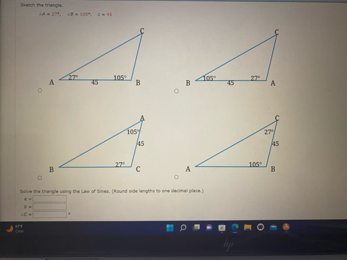 Sketch the triangle.
LA = 27°,
b =
LC =
O
67°F
Clear
A
B
LB = 105°,
27°
C = 45
45
105°
27°
B
105%
45
C
O
B
A
Solve the triangle using the Law of Sines. (Round side lengths to one decimal place.)
a =
105°
45
lipi
27°
105°
A
27%
45
B