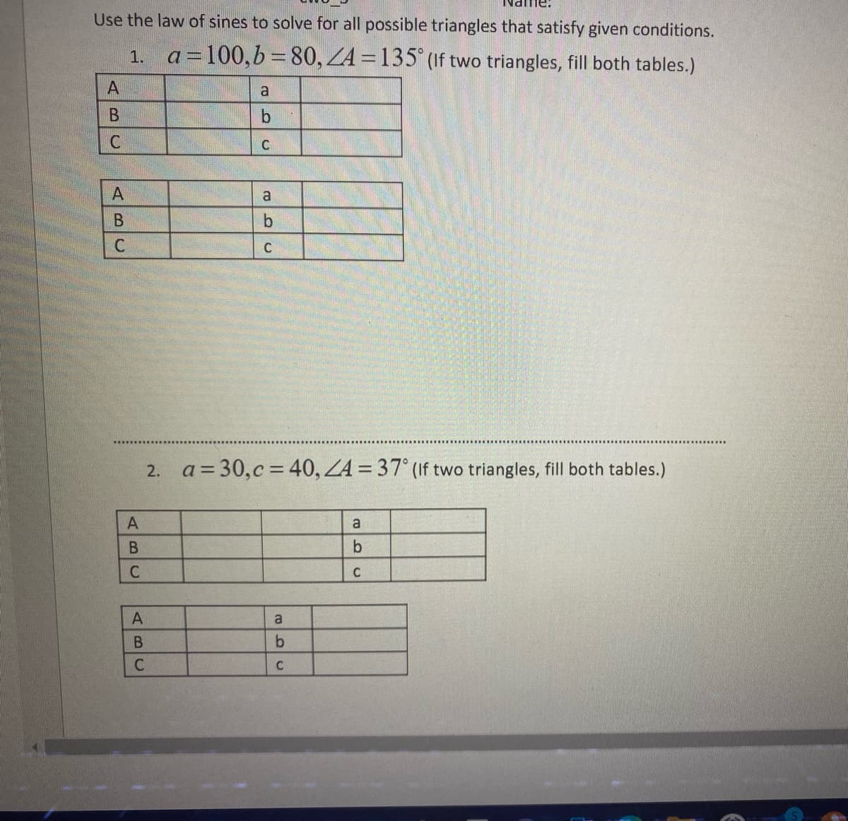 Use the law of sines to solve for all possible triangles that satisfy given conditions.
ZA = 135° (If two triangles, fill both tables.)
1. a=100,b=80,
A
B
C
A
BC
С
ABC
A
a
b
B
C
C
a
b
C
2. a = 30,c= 40, ZA= 37° (If two triangles, fill both tables.)
a
b
C
a
b
C