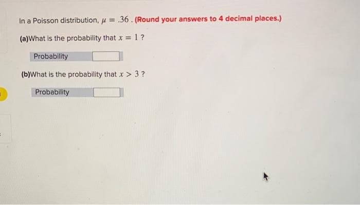 In a Poisson distribution, μ = .36. (Round your answers to 4 decimal places.)
(a)What is the probability that x = 1?
Probability
(b)What is the probability that x> 3?
Probability