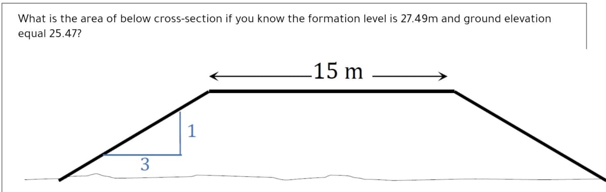 What is the area of below cross-section if you know the formation level is 27.49m and ground elevation
equal 25.47?
15 m
1
3
